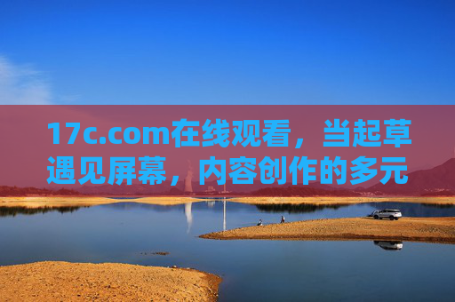 17c.com在线观看，当起草遇见屏幕，内容创作的多元叙事与灵感共鸣