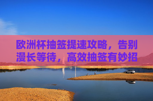 欧洲杯抽签提速攻略，告别漫长等待，高效抽签有妙招