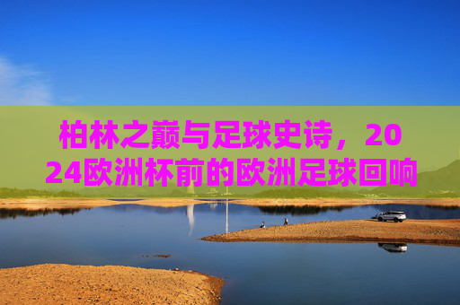 柏林之巅与足球史诗,2024欧洲杯前的欧洲足球回响 柏林之巅与足球史诗,2024欧洲杯前的欧洲足球回响