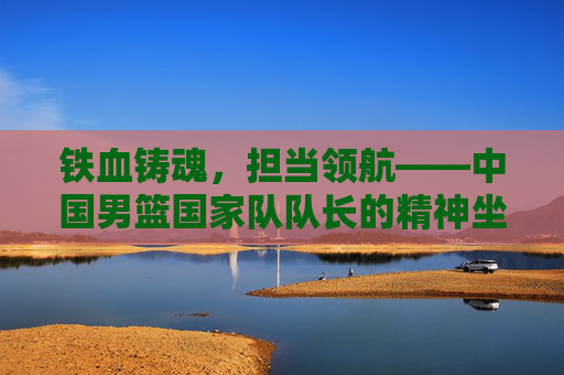 铁血铸魂,担当领航——中国男篮国家队队长的精神坐标 铁血铸魂,担当领航——中国男篮国家队队长的精神坐标