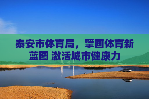 泰安市体育局,擘画体育新蓝图 激活城市健康力 泰安市体育局,擘画体育新蓝图 激活城市健康力