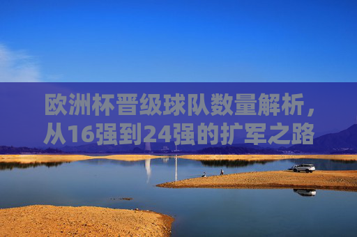欧洲杯晋级球队数量解析,从16强到24强的扩军之路 欧洲杯晋级球队数量解析,从16强到24强的扩军之路