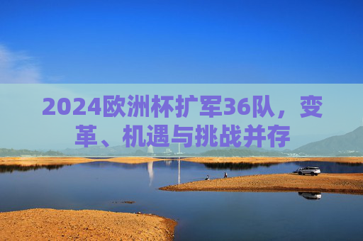 2024欧洲杯扩军36队,变革、机遇与挑战并存 2024欧洲杯扩军36队,变革、机遇与挑战并存