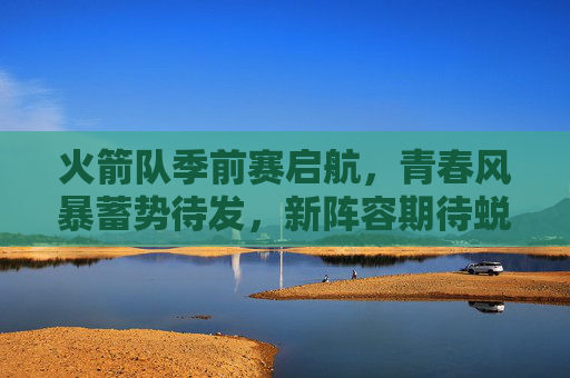 火箭队季前赛启航,青春风暴蓄势待发,新阵容期待蜕变 火箭队季前赛启航,青春风暴蓄势待发,新阵容期待蜕变