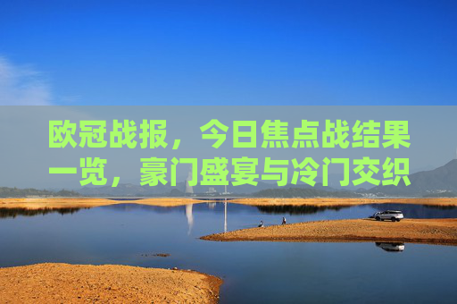 欧冠战报,今日焦点战结果一览,豪门盛宴与冷门交织,多场强强对话悬念迭起 欧冠战报,今日焦点战结果一览,豪门盛宴与冷门交织,多场强强对话悬念迭起