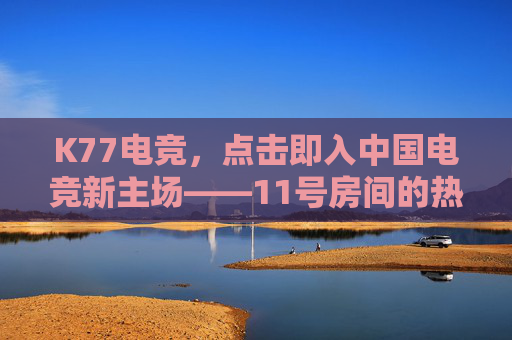 K77电竞,点击即入中国电竞新主场——11号房间的热血与梦想 K77电竞,点击即入中国电竞新主场——11号房间的热血与梦想