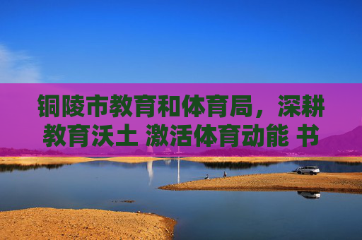 铜陵市教育和体育局，深耕教育沃土 激活体育动能 书写民生幸福答卷