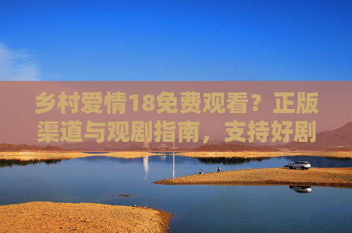 乡村爱情18免费观看?正版渠道与观剧指南,支持好剧,从合法观影开始 乡村爱情18免费观看?正版渠道与观剧指南,支持好剧,从合法观影开始