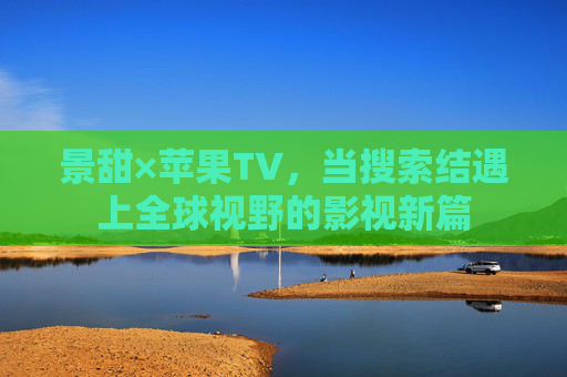 景甜×苹果TV,当搜索结遇上全球视野的影视新篇 景甜×苹果TV,当搜索结遇上全球视野的影视新篇