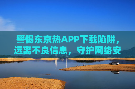 警惕东京热APP下载陷阱，远离不良信息，守护网络安全