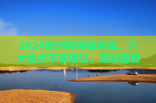 2024欧洲杯燃情启幕，六大看点不容错过，足球盛宴值得期待！