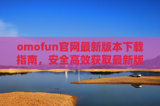 omofun官网最新版本下载指南，安全高效获取最新版应用