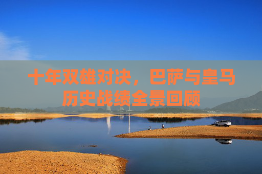 十年双雄对决,巴萨与皇马历史战绩全景回顾 十年双雄对决,巴萨与皇马历史战绩全景回顾