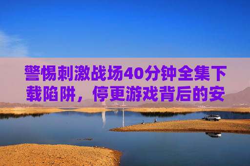 警惕刺激战场40分钟全集下载陷阱,停更游戏背后的安全与版权风险 警惕刺激战场40分钟全集下载陷阱,停更游戏背后的安全与版权风险