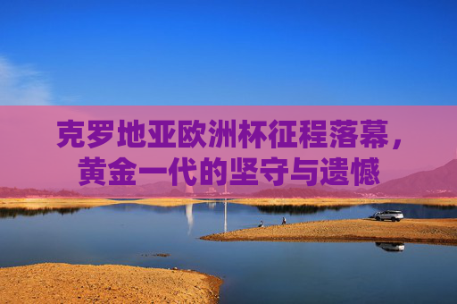 克罗地亚欧洲杯征程落幕,黄金一代的坚守与遗憾 克罗地亚欧洲杯征程落幕,黄金一代的坚守与遗憾