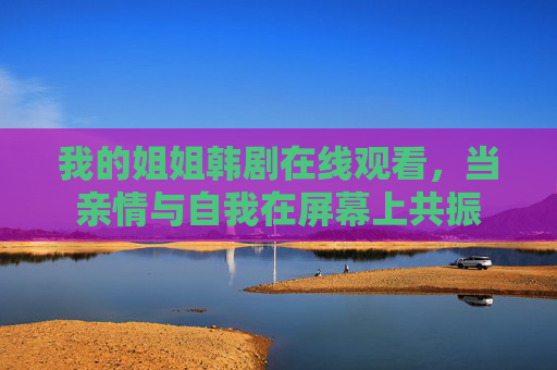 我的姐姐韩剧在线观看,当亲情与自我在屏幕上共振 我的姐姐韩剧在线观看,当亲情与自我在屏幕上共振