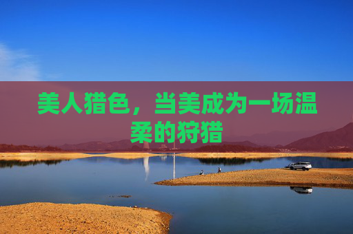 美人猎色,当美成为一场温柔的狩猎 美人猎色,当美成为一场温柔的狩猎