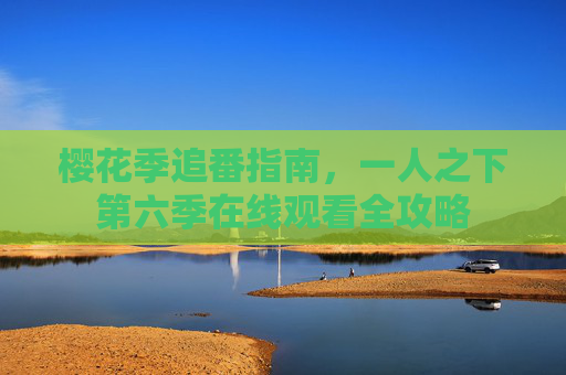 樱花季追番指南，一人之下第六季在线观看全攻略