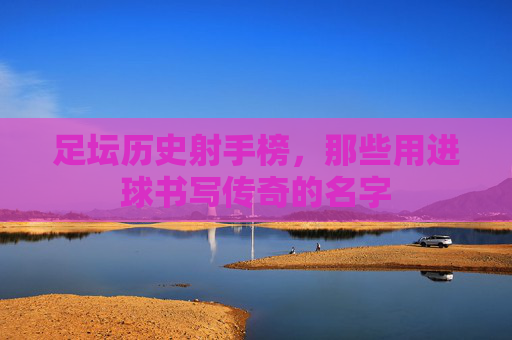 足坛历史射手榜,那些用进球书写传奇的名字 足坛历史射手榜,那些用进球书写传奇的名字