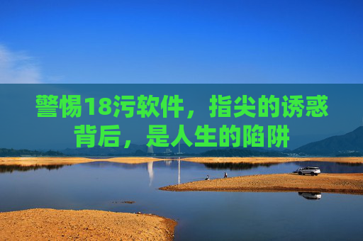 警惕18污软件，指尖的诱惑背后，是人生的陷阱
