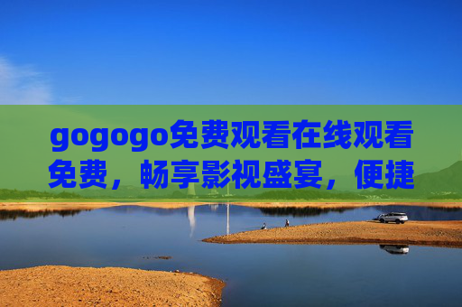 gogogo免费观看在线观看免费，畅享影视盛宴，便捷观影新体验