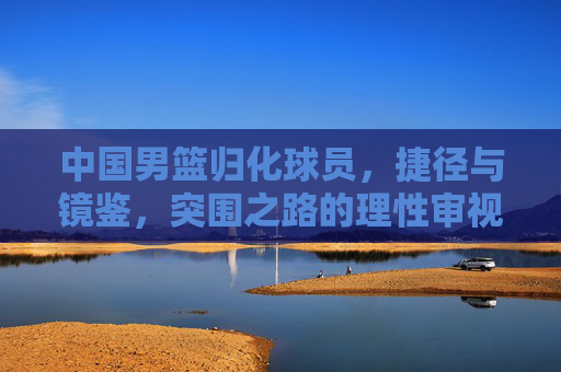 中国男篮归化球员，捷径与镜鉴，突围之路的理性审视