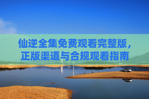 仙逆全集免费观看完整版，正版渠道与合规观看指南