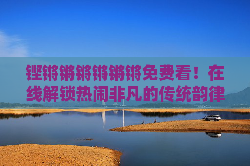 铿锵锵锵锵锵锵免费看！在线解锁热闹非凡的传统韵律