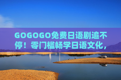 GOGOGO免费日语剧追不停！零门槛畅学日语文化，宅家也能嗨翻周末