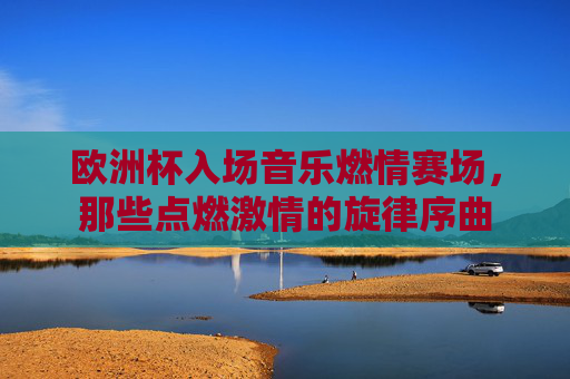 欧洲杯入场音乐燃情赛场，那些点燃激情的旋律序曲
