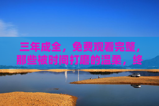 三年成全，免费观看完整，那些被时间打磨的温柔，终将以完整的方式抵达你