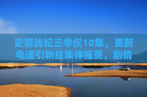 史前战纪三季仅10集,更新龟速引粉丝集体催更,剧情未完,热度不凉! 史前战纪三季仅10集,更新龟速引粉丝集体催更,剧情未完,热度不凉!