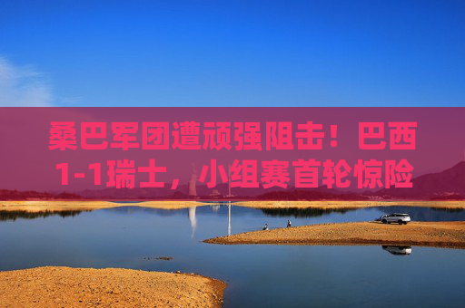 桑巴军团遭顽强阻击!巴西1-1瑞士,小组赛首轮惊险收场 桑巴军团遭顽强阻击!巴西1-1瑞士,小组赛首轮惊险收场