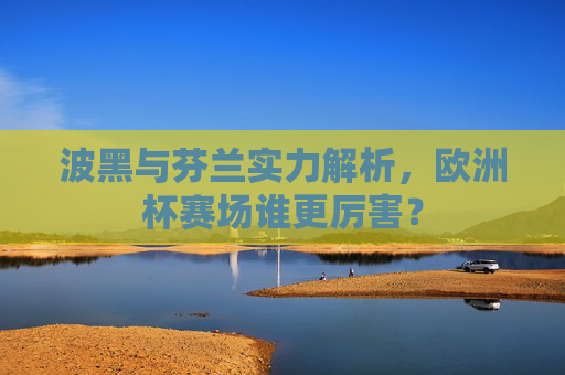 波黑与芬兰实力解析,欧洲杯赛场谁更厉害? 波黑与芬兰实力解析,欧洲杯赛场谁更厉害?