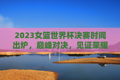 2023女篮世界杯决赛时间出炉,巅峰对决,见证荣耀时刻! 2023女篮世界杯决赛时间出炉,巅峰对决,见证荣耀时刻!