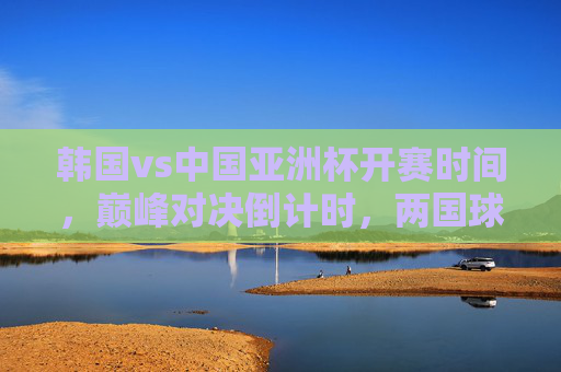 韩国vs中国亚洲杯开赛时间,巅峰对决倒计时,两国球迷共赴热血之约 韩国vs中国亚洲杯开赛时间,巅峰对决倒计时,两国球迷共赴热血之约