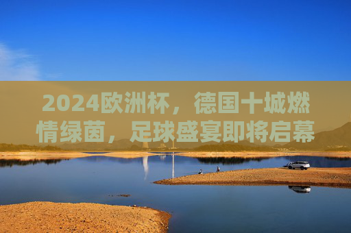 2024欧洲杯,德国十城燃情绿茵,足球盛宴即将启幕 2024欧洲杯,德国十城燃情绿茵,足球盛宴即将启幕