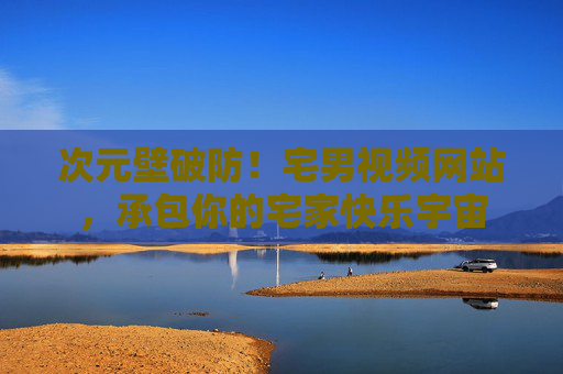次元壁破防!宅男视频网站,承包你的宅家快乐宇宙 次元壁破防!宅男视频网站,承包你的宅家快乐宇宙