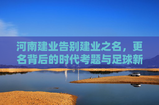 河南建业告别建业之名,更名背后的时代考题与足球新篇 河南建业告别建业之名,更名背后的时代考题与足球新篇