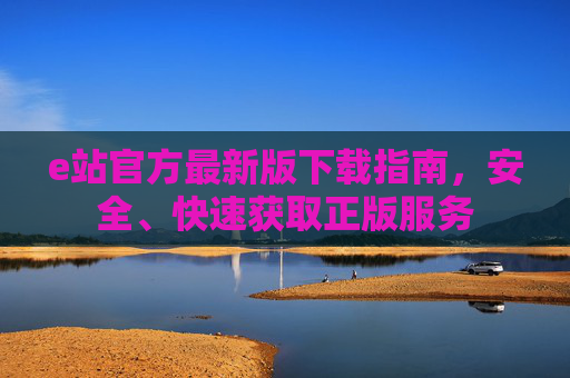 e站官方最新版下载指南，安全、快速获取正版服务