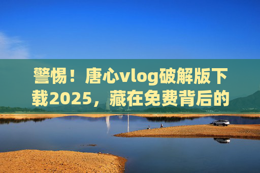 警惕！唐心vlog破解版下载2025，藏在免费背后的陷阱与风险