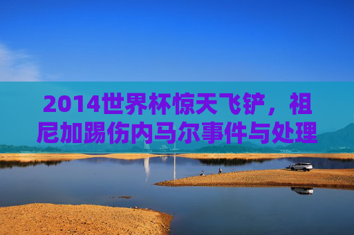 2014世界杯惊天飞铲,祖尼加踢伤内马尔事件与处理结果回顾 2014世界杯惊天飞铲,祖尼加踢伤内马尔事件与处理结果回顾