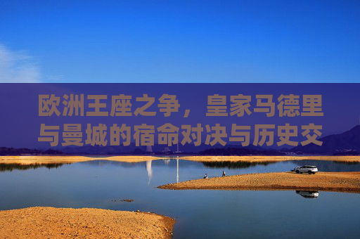 欧洲王座之争,皇家马德里与曼城的宿命对决与历史交锋 欧洲王座之争,皇家马德里与曼城的宿命对决与历史交锋
