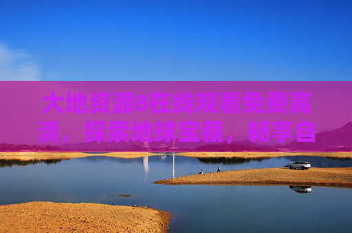 大地资源8在线观看免费高清,探索地球宝藏,畅享自然奇观 大地资源8在线观看免费高清,探索地球宝藏,畅享自然奇观