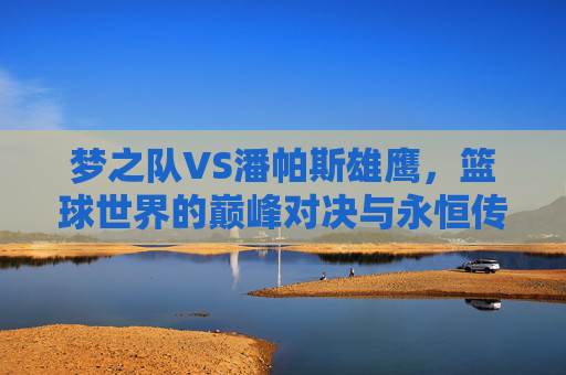梦之队VS潘帕斯雄鹰,篮球世界的巅峰对决与永恒传承 梦之队VS潘帕斯雄鹰,篮球世界的巅峰对决与永恒传承