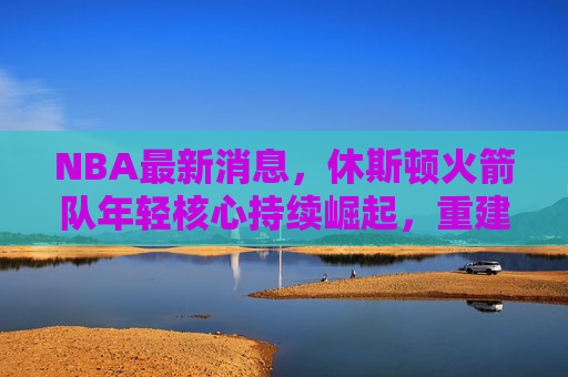 NBA最新消息,休斯顿火箭队年轻核心持续崛起,重建进程进入关键阶段 NBA最新消息,休斯顿火箭队年轻核心持续崛起,重建进程进入关键阶段