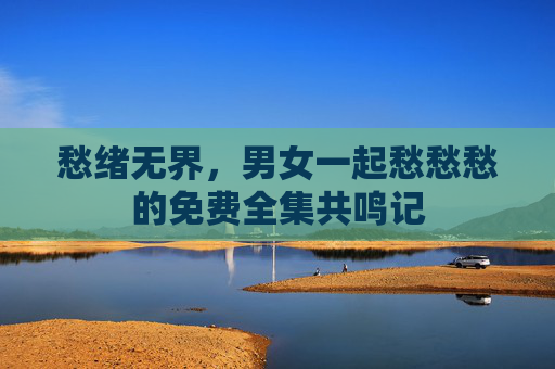 愁绪无界,男女一起愁愁愁的免费全集共鸣记 愁绪无界,男女一起愁愁愁的免费全集共鸣记