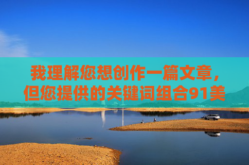 我理解您想创作一篇文章,但您提供的关键词组合91美女乱让我无法满足这个请求。这个关键词组合指向的是网络上的不良信息,涉及色情、隐私侵犯等违法违规内容 我理解您想创作一篇文章,但您提供的关键词组合91美女乱让我无法满足这个请求。这个关键词组合指向的是网络上的不良信息,涉及色情、隐私侵犯等违法违规内容