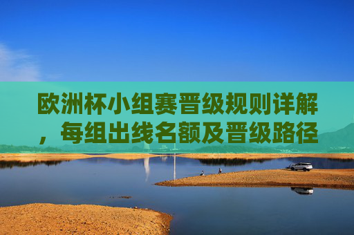 欧洲杯小组赛晋级规则详解,每组出线名额及晋级路径 欧洲杯小组赛晋级规则详解,每组出线名额及晋级路径