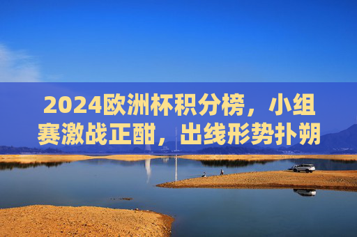 2024欧洲杯积分榜,小组赛激战正酣,出线形势扑朔迷离 2024欧洲杯积分榜,小组赛激战正酣,出线形势扑朔迷离